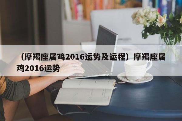 （摩羯座属鸡2016运势及运程）摩羯座属鸡2016运势