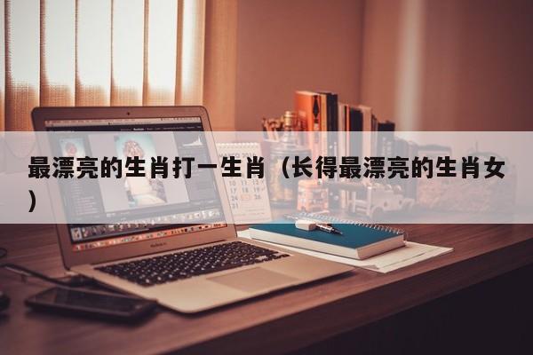 最漂亮的生肖打一生肖（长得最漂亮的生肖女）
