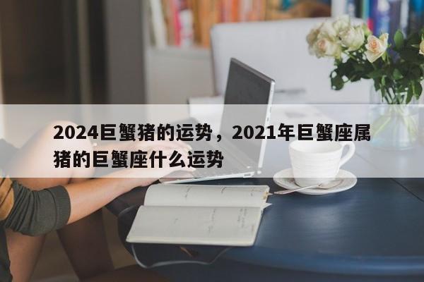 2024巨蟹猪的运势，2021年巨蟹座属猪的巨蟹座什么运势