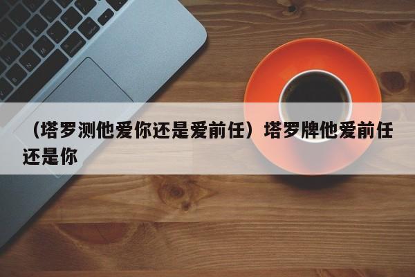 （塔罗测他爱你还是爱前任）塔罗牌他爱前任还是你