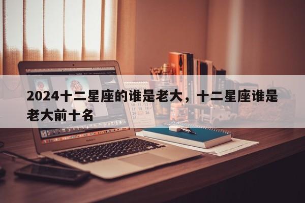 2024十二星座的谁是老大，十二星座谁是老大前十名