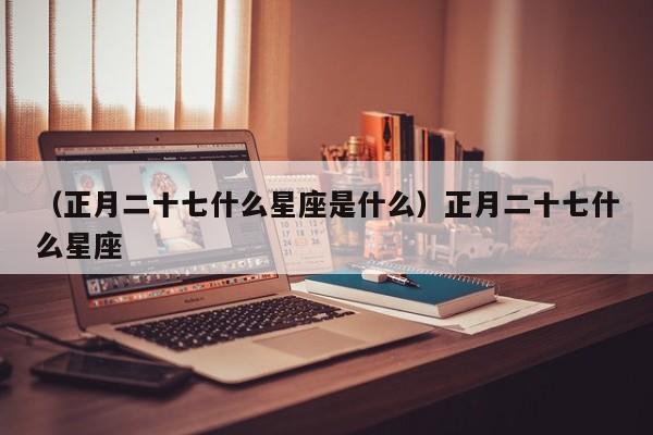 （正月二十七什么星座是什么）正月二十七什么星座