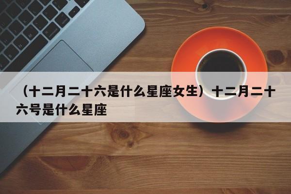 （十二月二十六是什么星座女生）十二月二十六号是什么星座