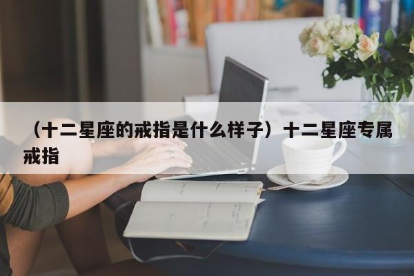（十二星座的戒指是什么样子）十二星座专属戒指