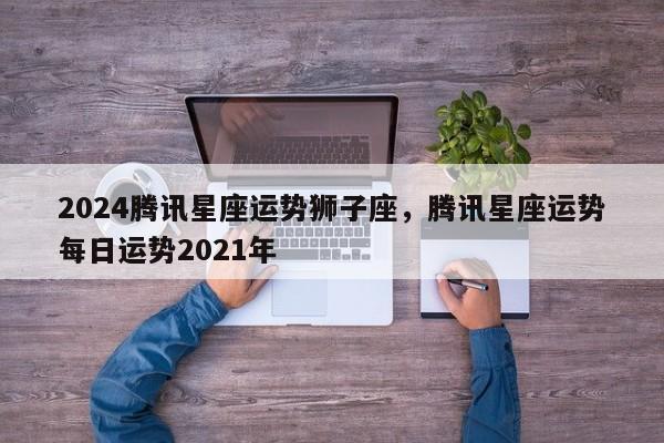 2024腾讯星座运势狮子座，腾讯星座运势每日运势2021年