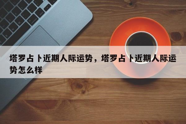塔罗占卜近期人际运势，塔罗占卜近期人际运势怎么样