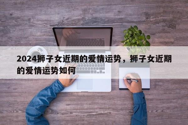 2024狮子女近期的爱情运势，狮子女近期的爱情运势如何