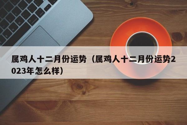 属鸡人十二月份运势（属鸡人十二月份运势2023年怎么样）