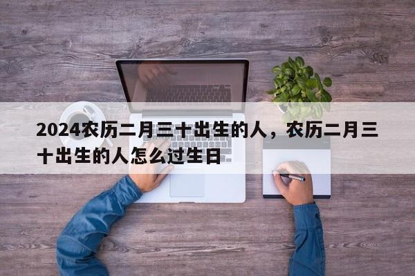 2024农历二月三十出生的人，农历二月三十出生的人怎么过生日