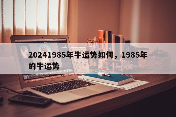 20241985年牛运势如何，1985年的牛运势