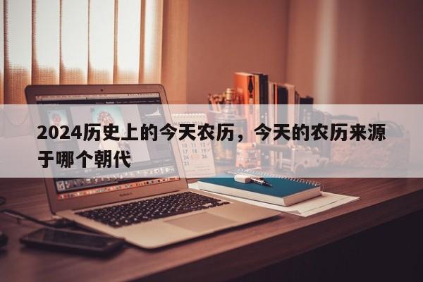 2024历史上的今天农历，今天的农历来源于哪个朝代