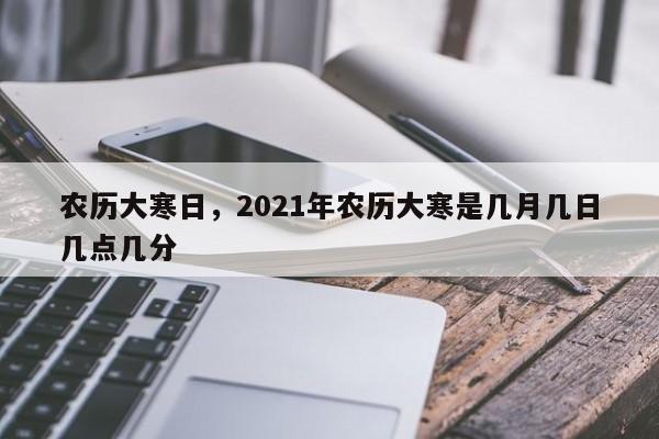 农历大寒日，2021年农历大寒是几月几日几点几分
