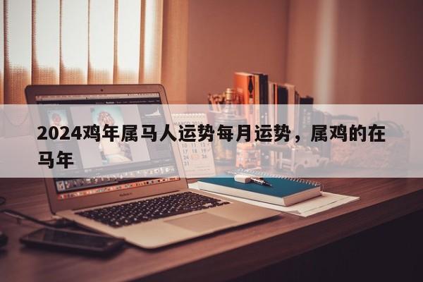 2024鸡年属马人运势每月运势，属鸡的在马年
