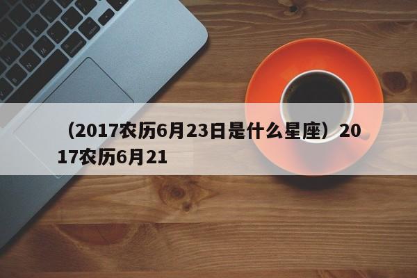 （2017农历6月23日是什么星座）2017农历6月21