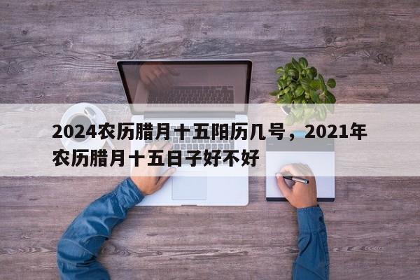 2024农历腊月十五阳历几号，2021年农历腊月十五日子好不好