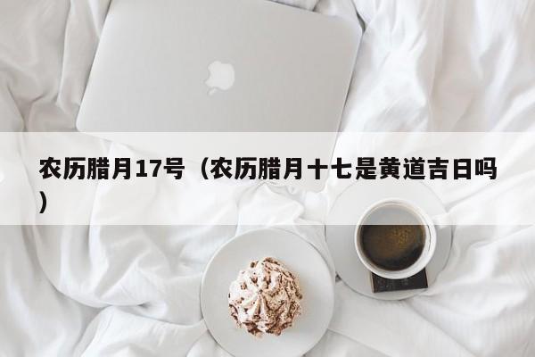 农历腊月17号（农历腊月十七是黄道吉日吗）