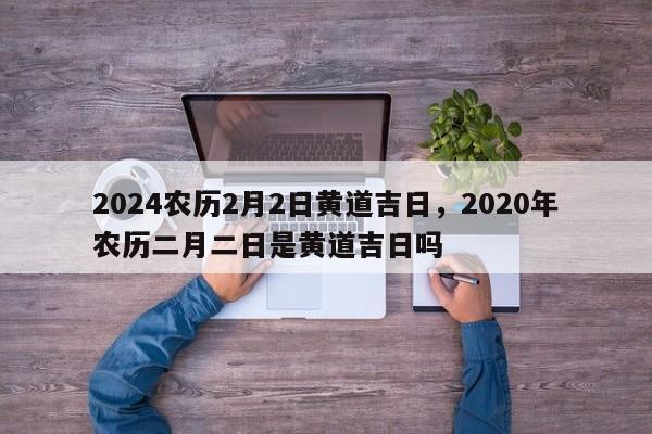 2024农历2月2日黄道吉日，2020年农历二月二日是黄道吉日吗