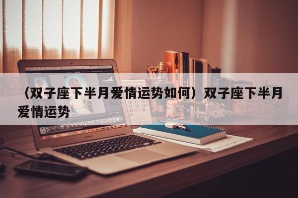（双子座下半月爱情运势如何）双子座下半月爱情运势