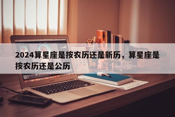 2024算星座是按农历还是新历，算星座是按农历还是公历