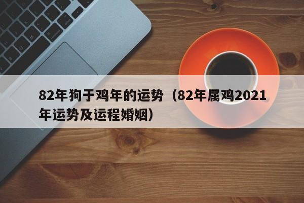 82年狗于鸡年的运势（82年属鸡2021年运势及运程婚姻）