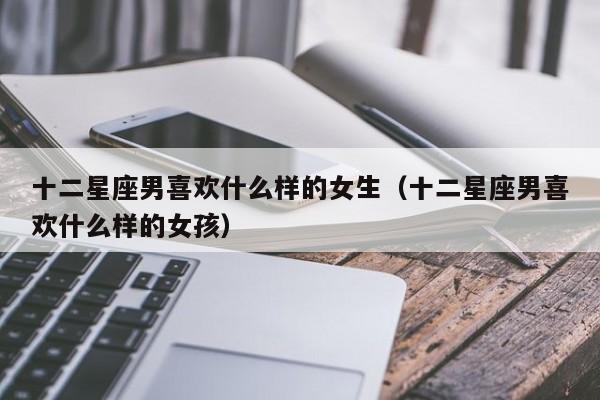 十二星座男喜欢什么样的女生（十二星座男喜欢什么样的女孩）