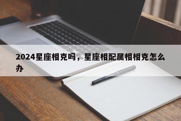 2024星座相克吗，星座相配属相相克怎么办