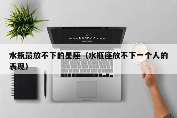 水瓶最放不下的星座（水瓶座放不下一个人的表现）