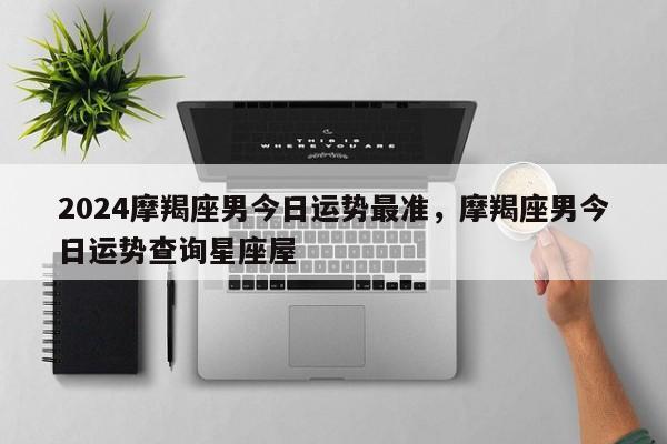 2024摩羯座男今日运势最准，摩羯座男今日运势查询星座屋