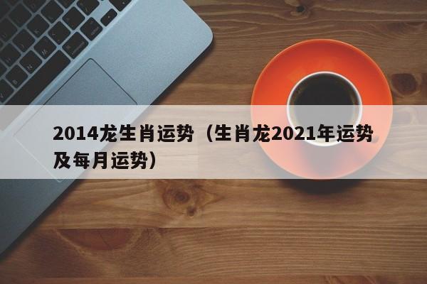 2014龙生肖运势（生肖龙2021年运势及每月运势）