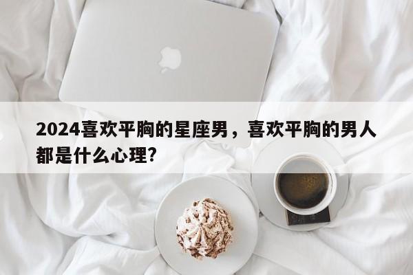 2024喜欢平胸的星座男，喜欢平胸的男人都是什么心理?