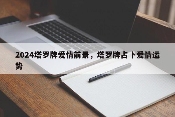 2024塔罗牌爱情前景，塔罗牌占卜爱情运势