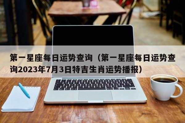 第一星座每日运势查询（第一星座每日运势查询2023年7月3日特吉生肖运势播报）