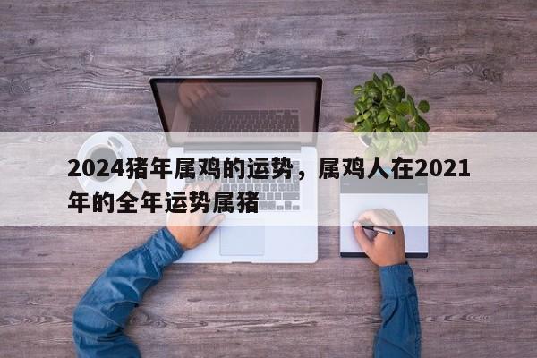 2024猪年属鸡的运势，属鸡人在2021年的全年运势属猪