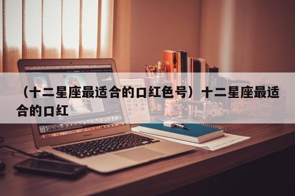 （十二星座最适合的口红色号）十二星座最适合的口红