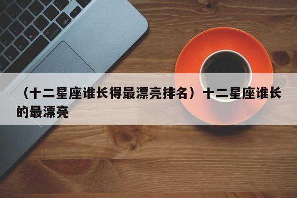 （十二星座谁长得最漂亮排名）十二星座谁长的最漂亮