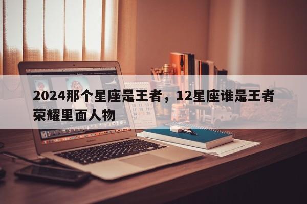 2024那个星座是王者，12星座谁是王者荣耀里面人物