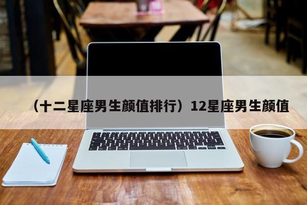 （十二星座男生颜值排行）12星座男生颜值