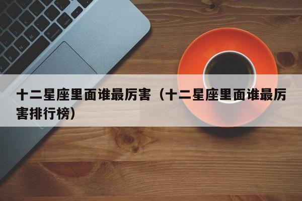 十二星座里面谁最厉害（十二星座里面谁最厉害排行榜）