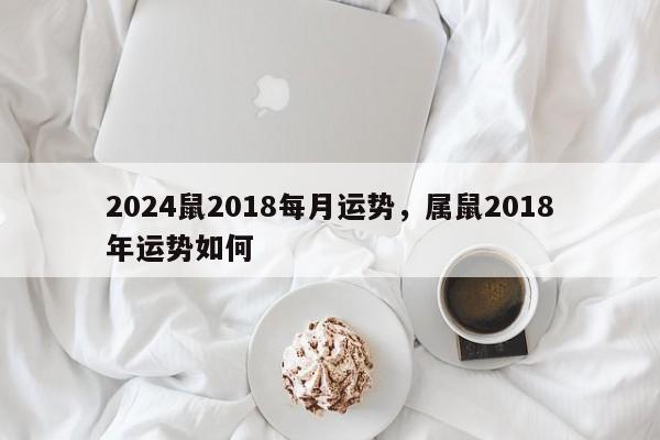 2024鼠2018每月运势，属鼠2018年运势如何