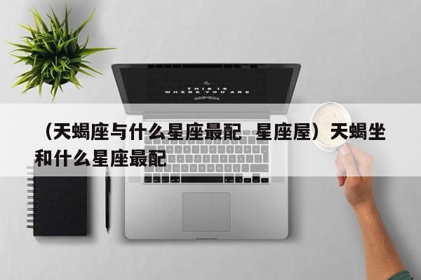 （天蝎座与什么星座最配  星座屋）天蝎坐和什么星座最配