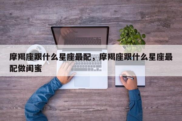 摩羯座跟什么星座最配，摩羯座跟什么星座最配做闺蜜