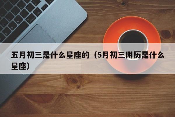 五月初三是什么星座的（5月初三阴历是什么星座）