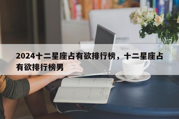 2024十二星座占有欲排行榜，十二星座占有欲排行榜男