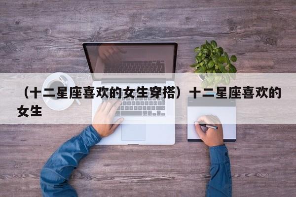 （十二星座喜欢的女生穿搭）十二星座喜欢的女生