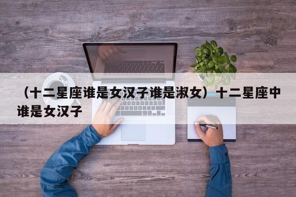 （十二星座谁是女汉子谁是淑女）十二星座中谁是女汉子