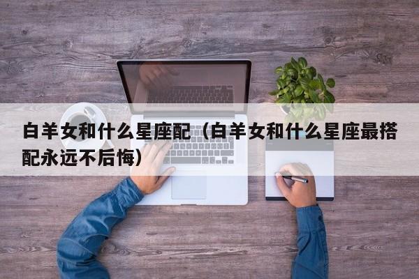 白羊女和什么星座配（白羊女和什么星座最搭配永远不后悔）