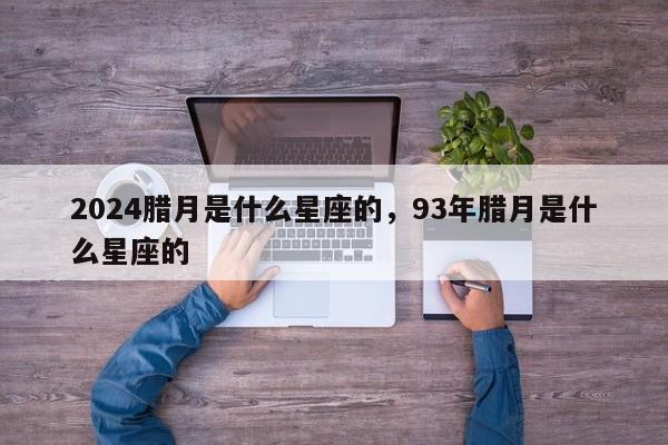 2024腊月是什么星座的，93年腊月是什么星座的