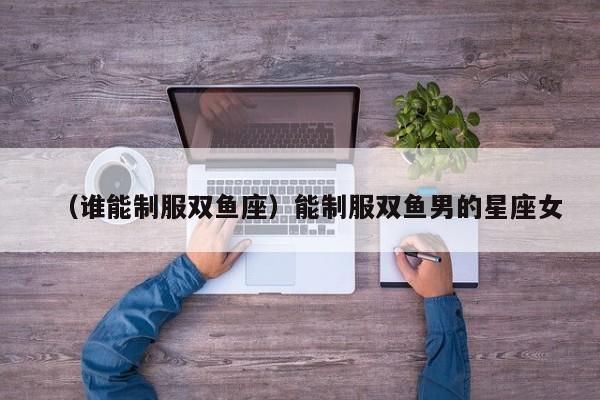 （谁能制服双鱼座）能制服双鱼男的星座女