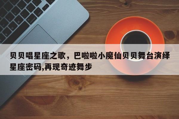 贝贝唱星座之歌，巴啦啦小魔仙贝贝舞台演绎星座密码,再现奇迹舞步