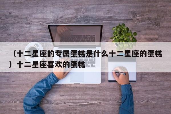 （十二星座的专属蛋糕是什么十二星座的蛋糕）十二星座喜欢的蛋糕